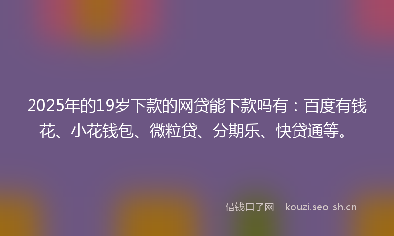 2025年的19岁下款的网贷能下款吗有：百度有钱花、小花钱包、微粒贷、分期乐、快贷通等。