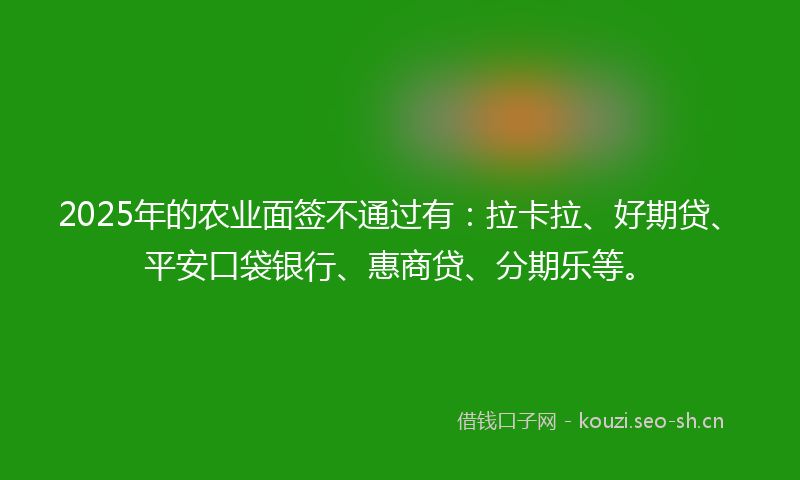 2025年的农业面签不通过有：拉卡拉、好期贷、平安口袋银行、惠商贷、分期乐等。