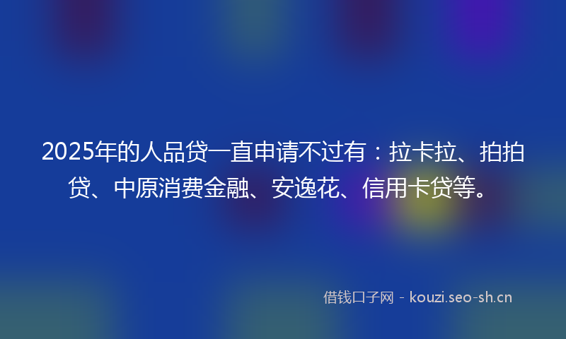 2025年的人品贷一直申请不过有：拉卡拉、拍拍贷、中原消费金融、安逸花、信用卡贷等。