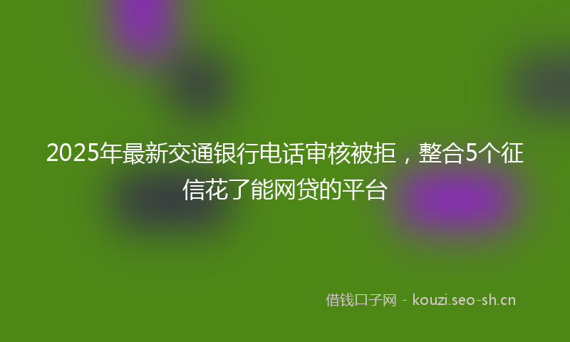 2025年最新交通银行电话审核被拒，整合5个征信花了能网贷的平台