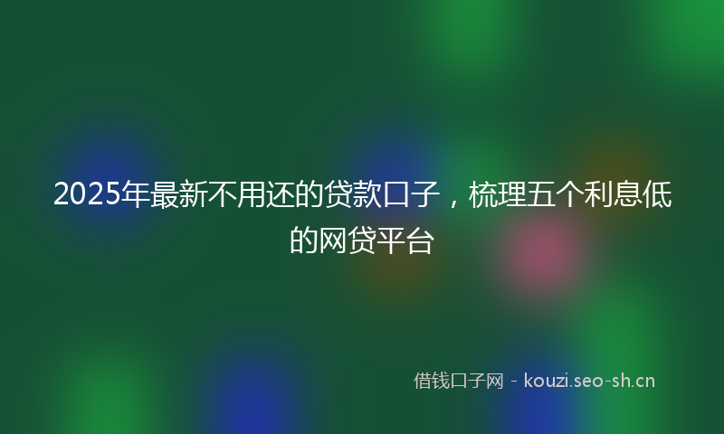 2025年最新不用还的贷款口子，梳理五个利息低的网贷平台