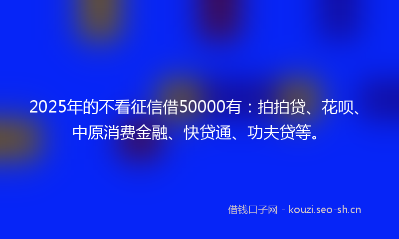 2025年的不看征信借50000有：拍拍贷、花呗、中原消费金融、快贷通、功夫贷等。