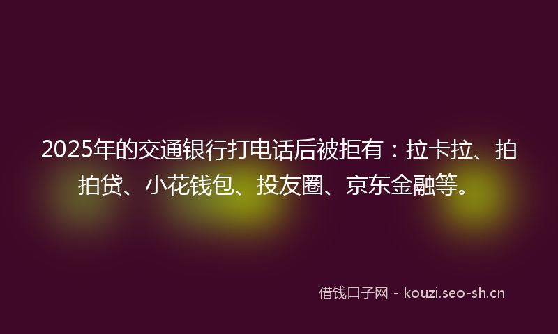 2025年的交通银行打电话后被拒有：拉卡拉、拍拍贷、小花钱包、投友圈、京东金融等。