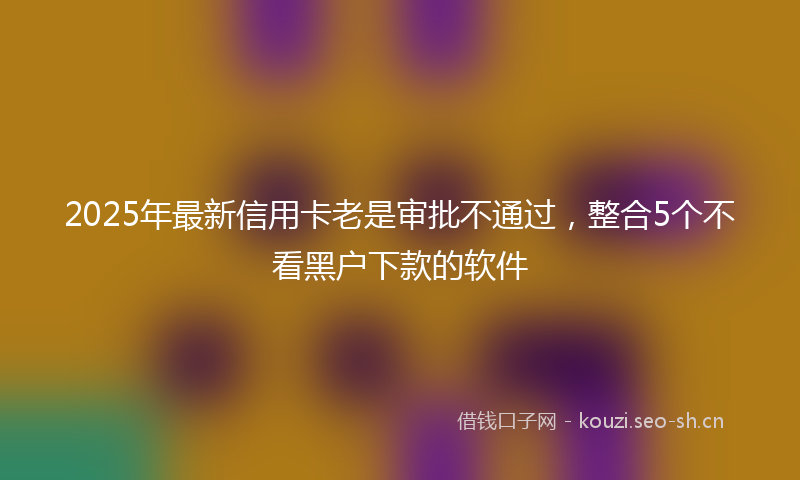 2025年最新信用卡老是审批不通过，整合5个不看黑户下款的软件