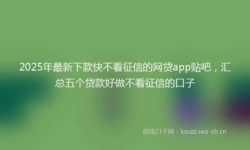 2025年最新下款快不看征信的网贷app贴吧，汇总五个贷款好做不看征信的口子
