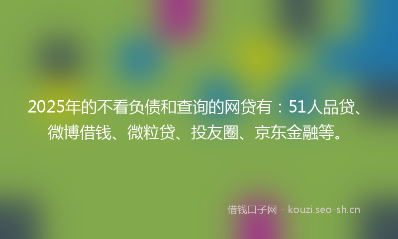 2025年的不看负债和查询的网贷有：51人品贷、微博借钱、微粒贷、投友圈、京东金融等。