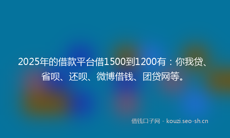 2025年的借款平台借1500到1200有：你我贷、省呗、还呗、微博借钱、团贷网等。