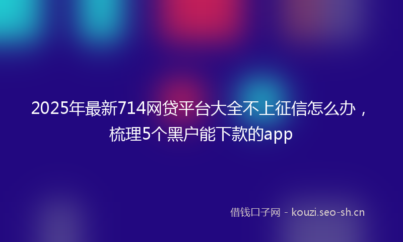 2025年最新714网贷平台大全不上征信怎么办，梳理5个黑户能下款的app