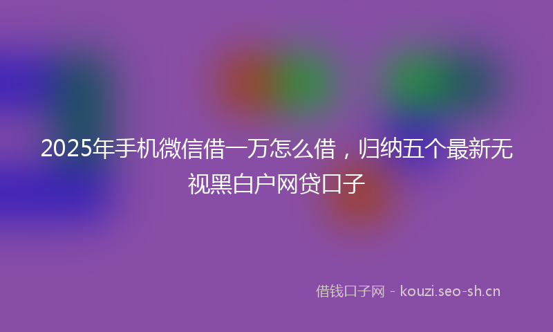 2025年手机微信借一万怎么借，归纳五个最新无视黑白户网贷口子