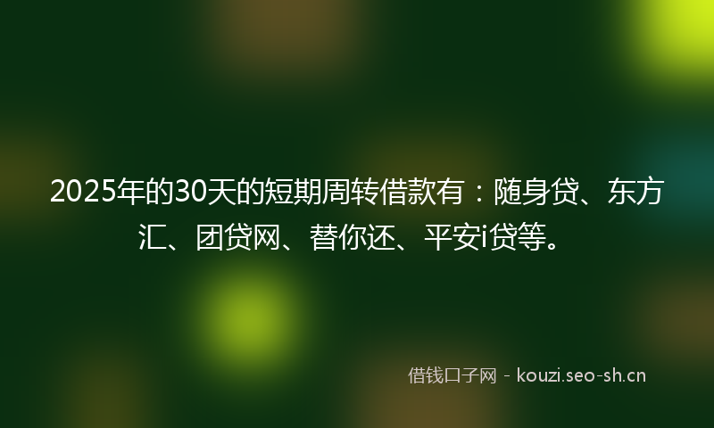 2025年的30天的短期周转借款有：随身贷、东方汇、团贷网、替你还、平安i贷等。