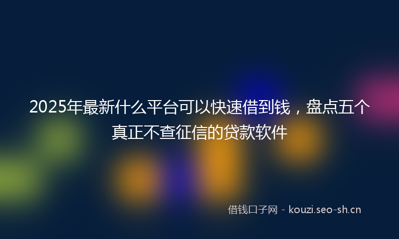 2025年最新什么平台可以快速借到钱，盘点五个真正不查征信的贷款软件