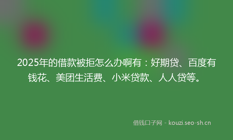 2025年的借款被拒怎么办啊有：好期贷、百度有钱花、美团生活费、小米贷款、人人贷等。