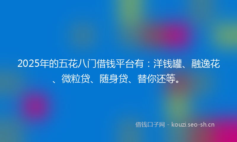 2025年的五花八门借钱平台有：洋钱罐、融逸花、微粒贷、随身贷、替你还等。