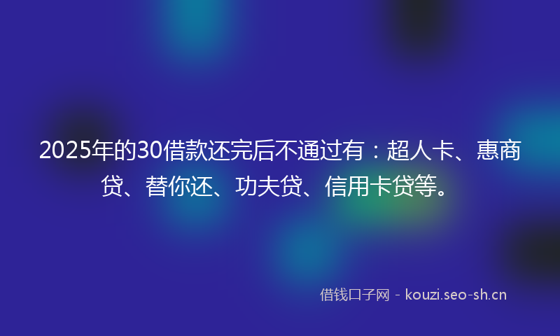2025年的30借款还完后不通过有：超人卡、惠商贷、替你还、功夫贷、信用卡贷等。