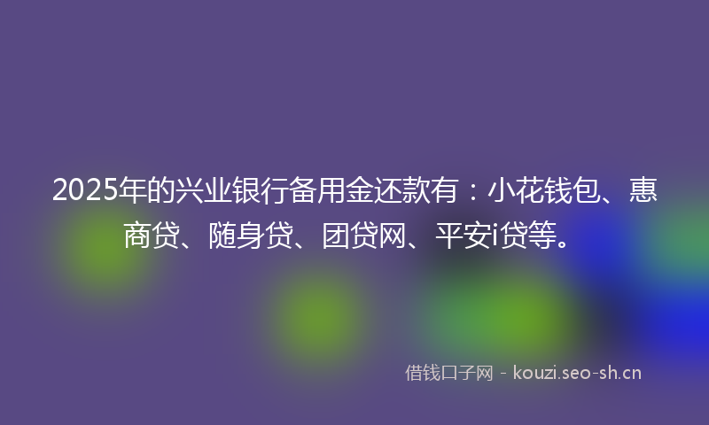 2025年的兴业银行备用金还款有：小花钱包、惠商贷、随身贷、团贷网、平安i贷等。