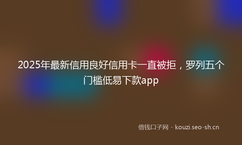 2025年最新信用良好信用卡一直被拒,罗列五个门槛低易下款app