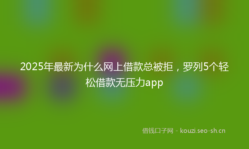 2025年最新为什么网上借款总被拒，罗列5个轻松借款无压力app