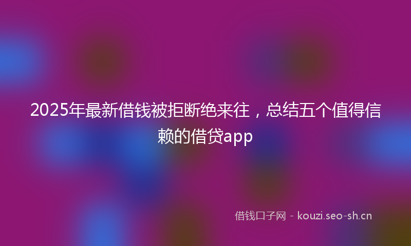2025年最新借钱被拒断绝来往，总结五个值得信赖的借贷app