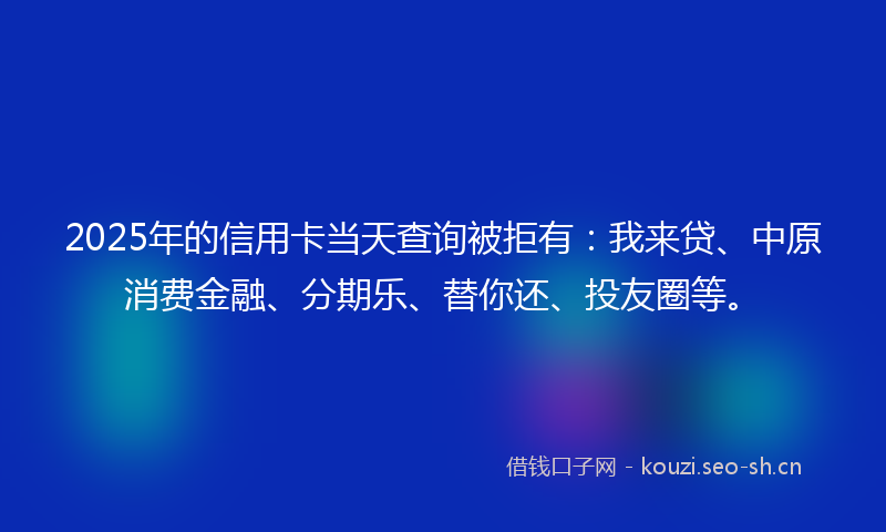 2025年的信用卡当天查询被拒有：我来贷、中原消费金融、分期乐、替你还、投友圈等。
