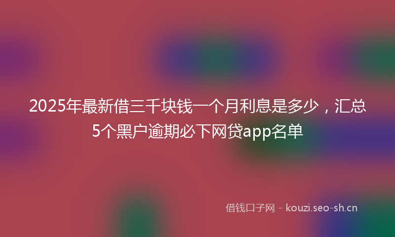 2025年最新借三千块钱一个月利息是多少，汇总5个黑户逾期必下网贷app名单