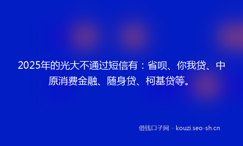 2025年的光大不通过短信有：省呗、你我贷、中原消费金融、随身贷、柯基贷等。