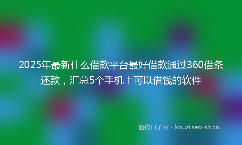 2025年最新什么借款平台最好借款通过360借条还款，汇总5个手机上可以借钱的软件