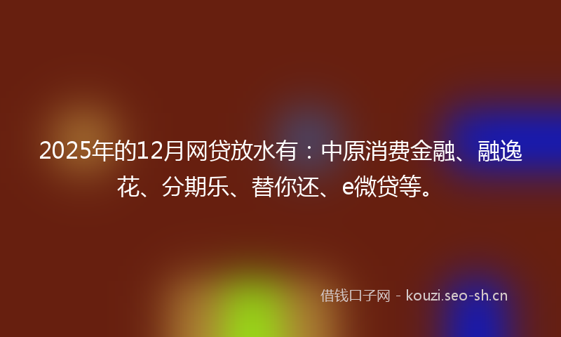 2025年的12月网贷放水有：中原消费金融、融逸花、分期乐、替你还、e微贷等。