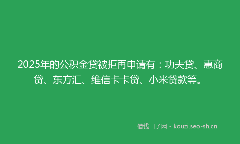 2025年的公积金贷被拒再申请有：功夫贷、惠商贷、东方汇、维信卡卡贷、小米贷款等。
