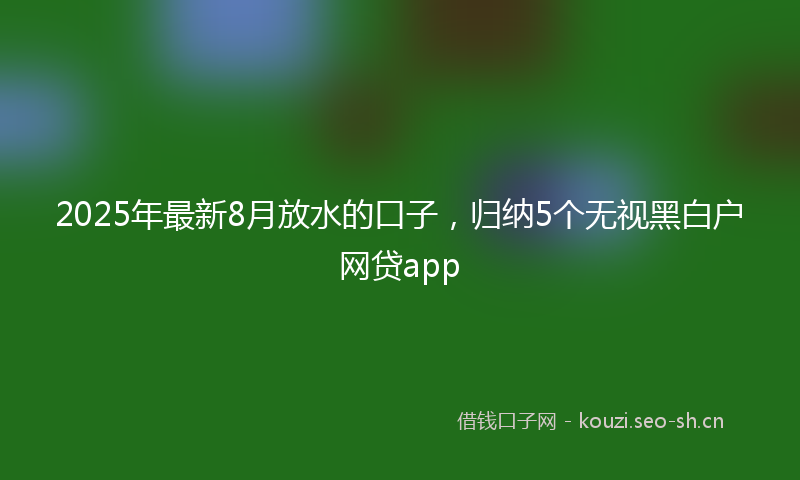 2025年最新8月放水的口子，归纳5个无视黑白户网贷app