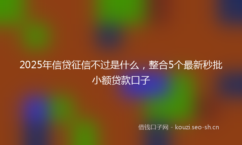 2025年信贷征信不过是什么，整合5个最新秒批小额贷款口子