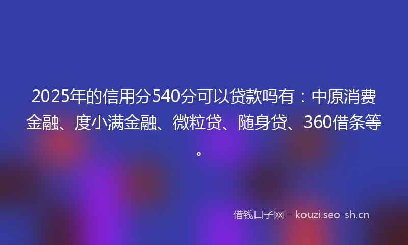 2025年的信用分540分可以贷款吗有：中原消费金融、度小满金融、微粒贷、随身贷、360借条等。