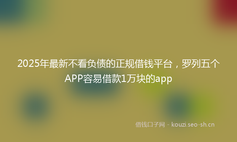 2025年最新不看负债的正规借钱平台，罗列五个APP容易借款1万块的app