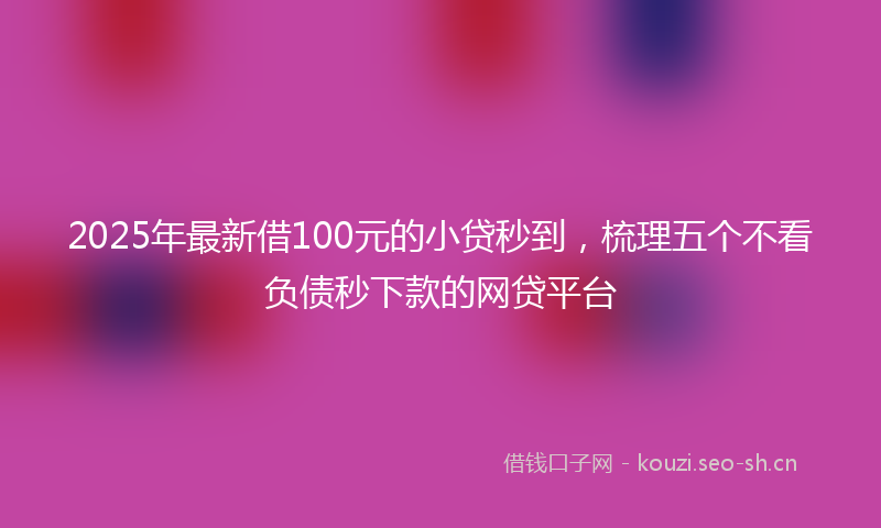 2025年最新借100元的小贷秒到，梳理五个不看负债秒下款的网贷平台