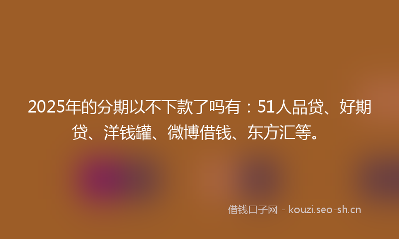 2025年的分期以不下款了吗有:51人品贷、好期贷、洋钱罐、微博借钱、东方汇等。