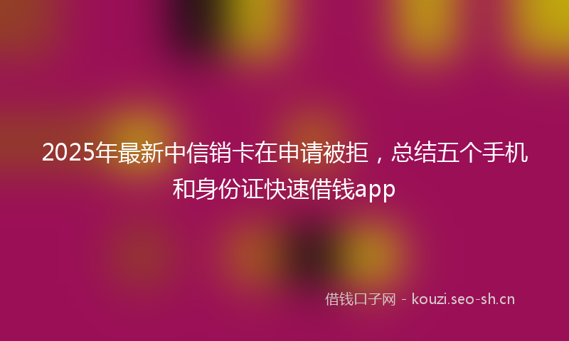 2025年最新中信销卡在申请被拒，总结五个手机和身份证快速借钱app