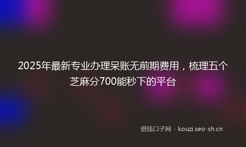 2025年最新专业办理呆账无前期费用，梳理五个芝麻分700能秒下的平台