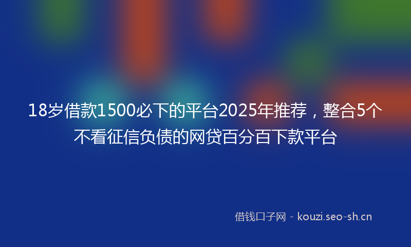 18岁借款1500必下的平台2025年推荐，整合5个不看征信负债的网贷百分百下款平台