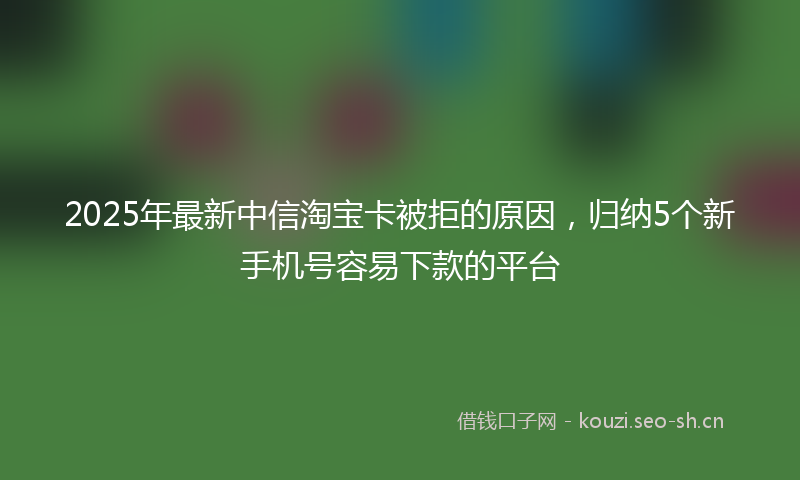 2025年最新中信淘宝卡被拒的原因，归纳5个新手机号容易下款的平台