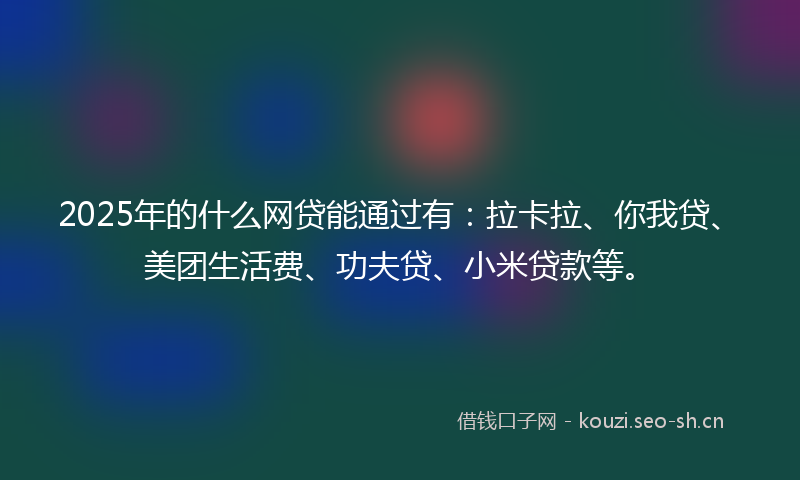 2025年的什么网贷能通过有:拉卡拉、你我贷、美团生活费、功夫贷、小米贷款等。
