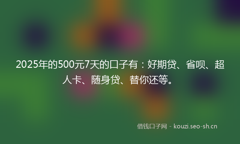 2025年的500元7天的口子有：好期贷、省呗、超人卡、随身贷、替你还等。