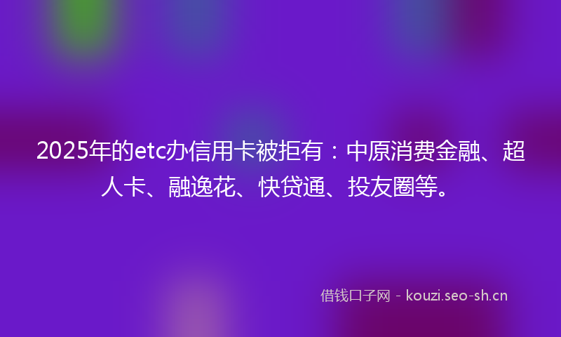 2025年的etc办信用卡被拒有：中原消费金融、超人卡、融逸花、快贷通、投友圈等。