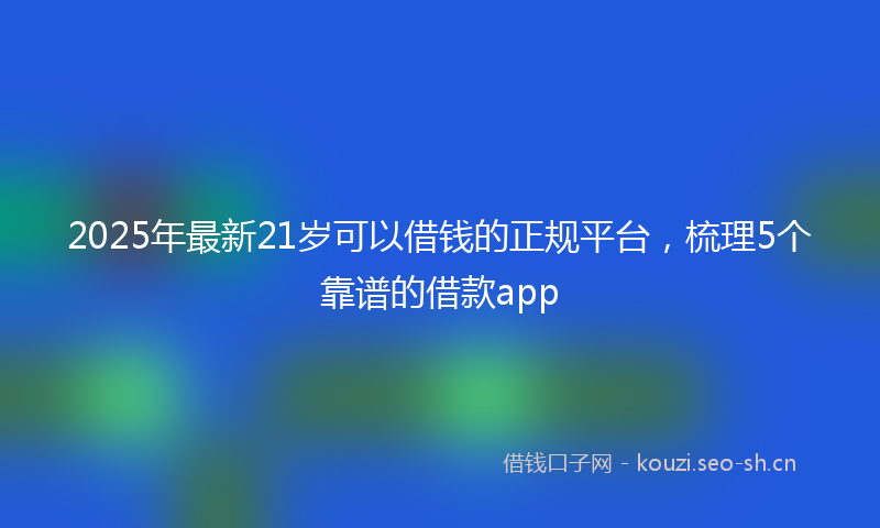 2025年最新21岁可以借钱的正规平台，梳理5个靠谱的借款app