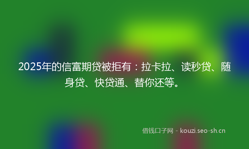 2025年的信富期贷被拒有:拉卡拉、读秒贷、随身贷、快贷通、替你还等。