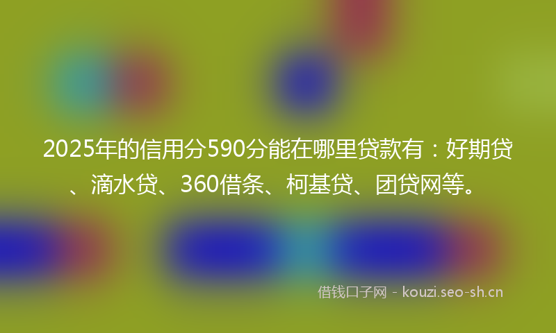 2025年的信用分590分能在哪里贷款有：好期贷、滴水贷、360借条、柯基贷、团贷网等。