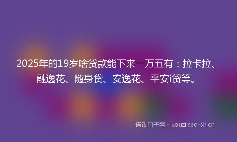 2025年的19岁啥贷款能下来一万五有：拉卡拉、融逸花、随身贷、安逸花、平安i贷等。