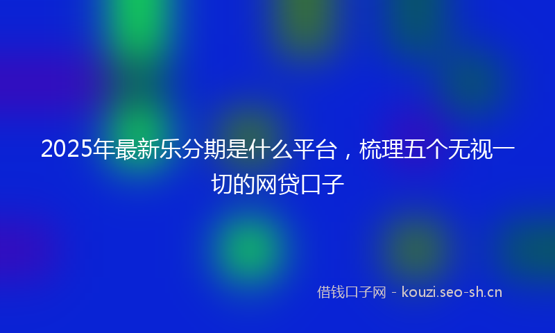 2025年最新乐分期是什么平台，梳理五个无视一切的网贷口子