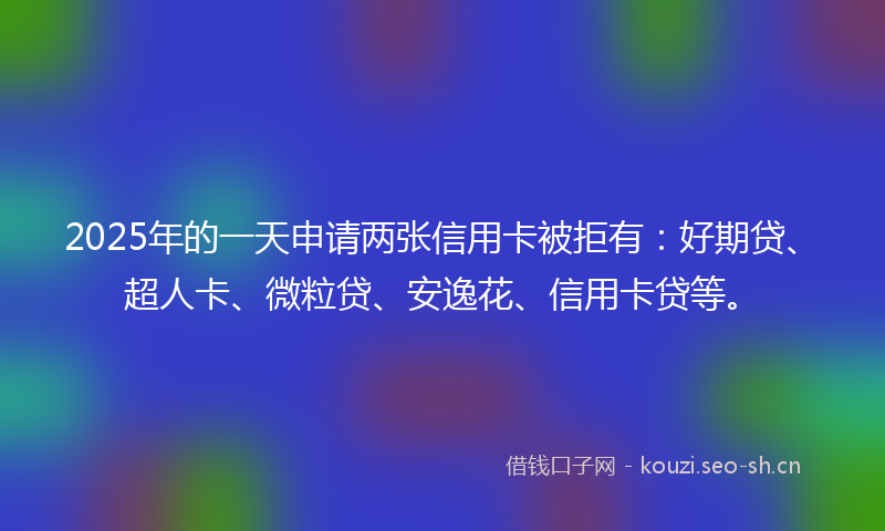 2025年的一天申请两张信用卡被拒有：好期贷、超人卡、微粒贷、安逸花、信用卡贷等。