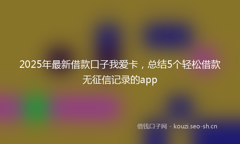2025年最新借款口子我爱卡，总结5个轻松借款无征信记录的app