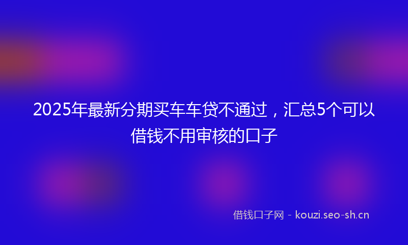 2025年最新分期买车车贷不通过，汇总5个可以借钱不用审核的口子