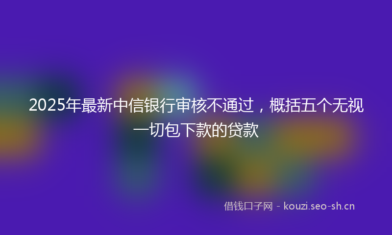 2025年最新中信银行审核不通过，概括五个无视一切包下款的贷款